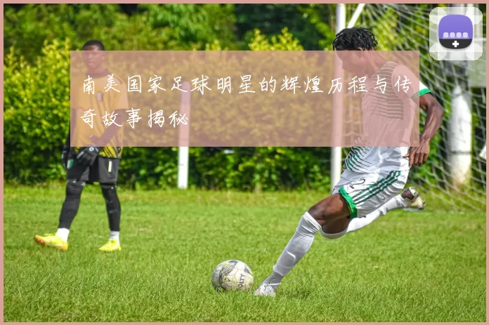 南美国家足球明星的辉煌历程与传奇故事揭秘
