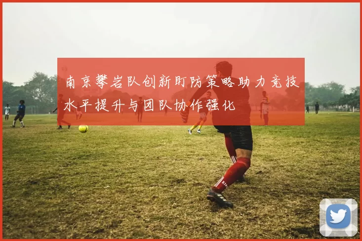 南京攀岩队创新盯防策略助力竞技水平提升与团队协作强化