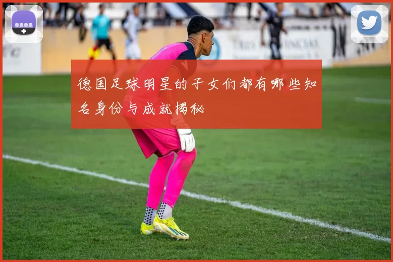 德国足球明星的子女们都有哪些知名身份与成就揭秘