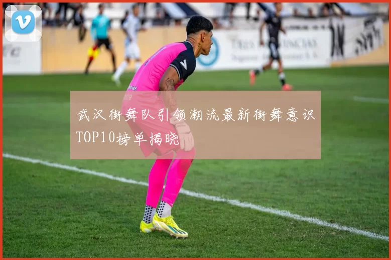 武汉街舞队引领潮流最新街舞意识TOP10榜单揭晓