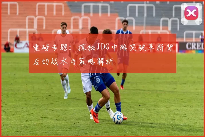 重磅专题：探秘JDG中路突破革新背后的战术与策略解析