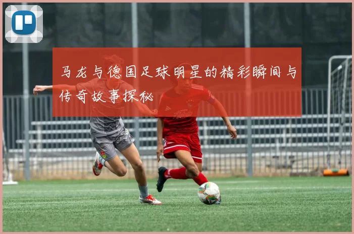马龙与德国足球明星的精彩瞬间与传奇故事探秘