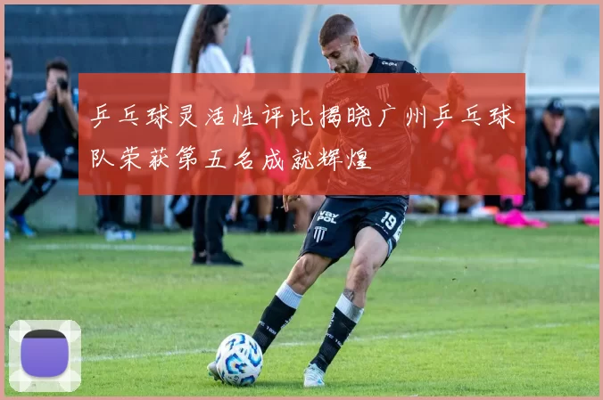乒乓球灵活性评比揭晓广州乒乓球队荣获第五名成就辉煌