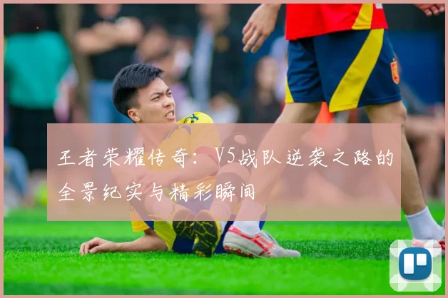 王者荣耀传奇：V5战队逆袭之路的全景纪实与精彩瞬间