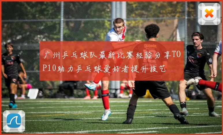 广州乒乓球队最新比赛经验分享TOP10助力乒乓球爱好者提升技艺