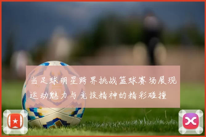 当足球明星跨界挑战篮球赛场展现运动魅力与竞技精神的精彩碰撞