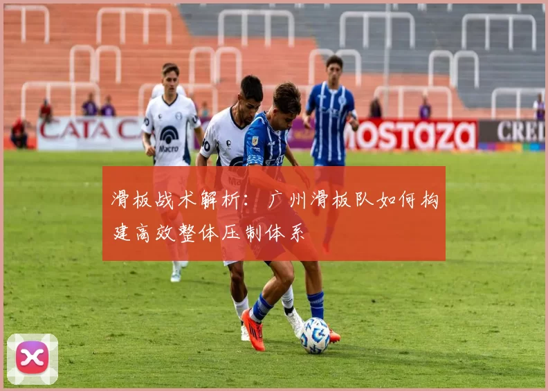 滑板战术解析：广州滑板队如何构建高效整体压制体系