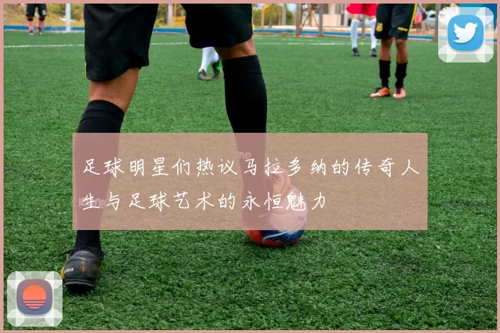 足球明星们热议马拉多纳的传奇人生与足球艺术的永恒魅力