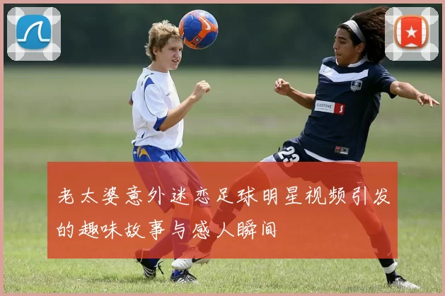 老太婆意外迷恋足球明星视频引发的趣味故事与感人瞬间