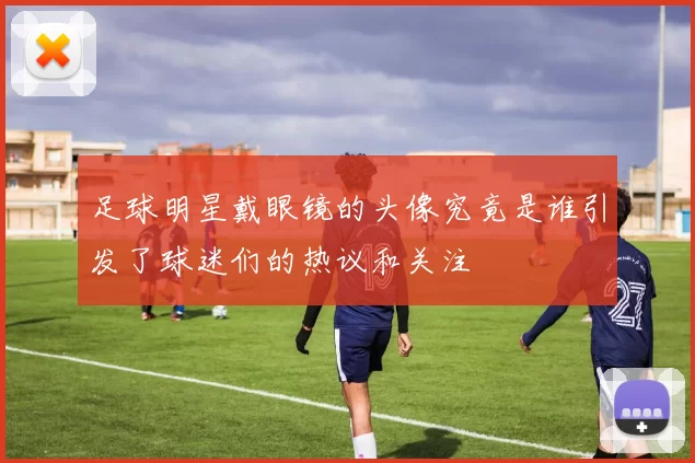 足球明星戴眼镜的头像究竟是谁引发了球迷们的热议和关注