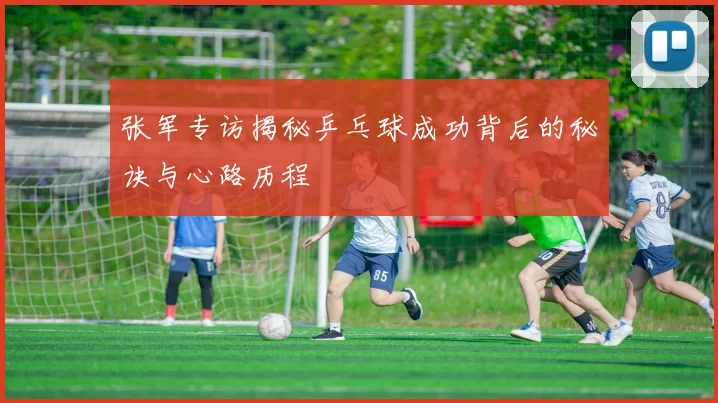 张军专访揭秘乒乓球成功背后的秘诀与心路历程