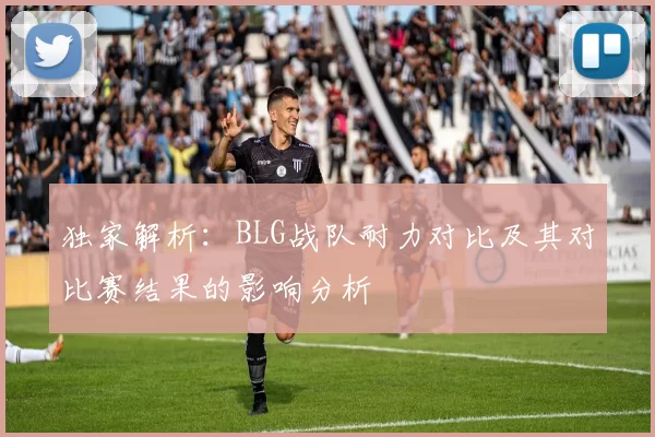 独家解析：BLG战队耐力对比及其对比赛结果的影响分析