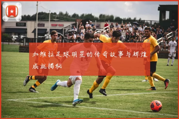 加维拉足球明星的传奇故事与辉煌成就揭秘