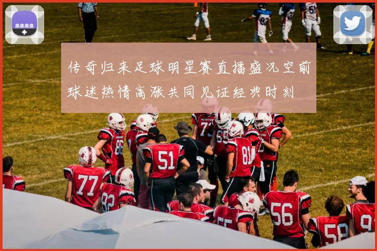 传奇归来足球明星赛直播盛况空前球迷热情高涨共同见证经典时刻