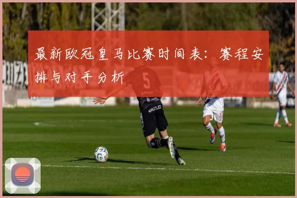 最新欧冠皇马比赛时间表：赛程安排与对手分析