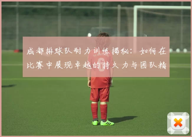 成都排球队耐力训练揭秘：如何在比赛中展现卓越的持久力与团队精神