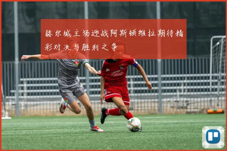 赫尔城主场迎战阿斯顿维拉期待精彩对决与胜利之争