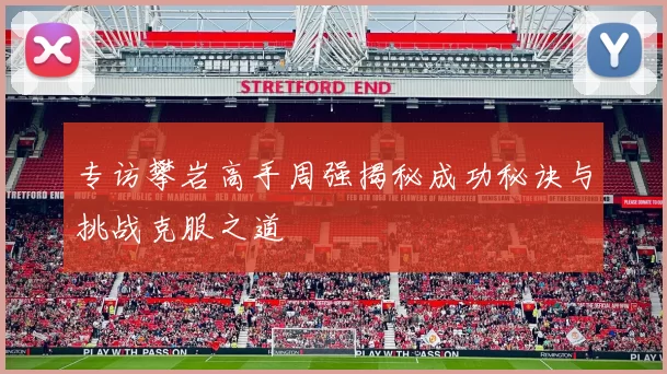 专访攀岩高手周强揭秘成功秘诀与挑战克服之道