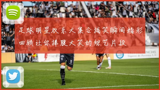 足球明星欢乐大集合搞笑瞬间精彩回顾让你捧腹大笑的综艺片段