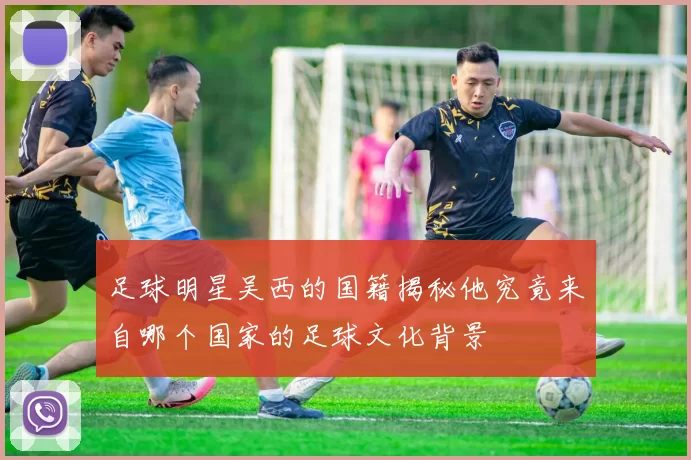 足球明星吴西的国籍揭秘他究竟来自哪个国家的足球文化背景
