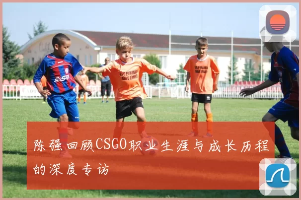 陈强回顾CSGO职业生涯与成长历程的深度专访
