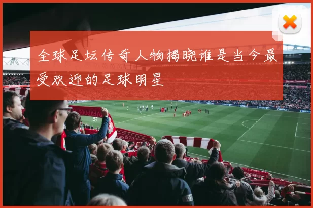 全球足坛传奇人物揭晓谁是当今最受欢迎的足球明星