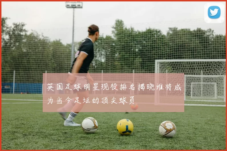 英国足球明星现役排名揭晓谁将成为当今足坛的顶尖球员