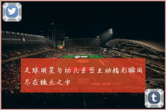 足球明星与幼儿亲密互动精彩瞬间尽在镜头之中