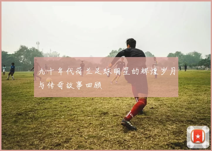 九十年代荷兰足球明星的辉煌岁月与传奇故事回顾