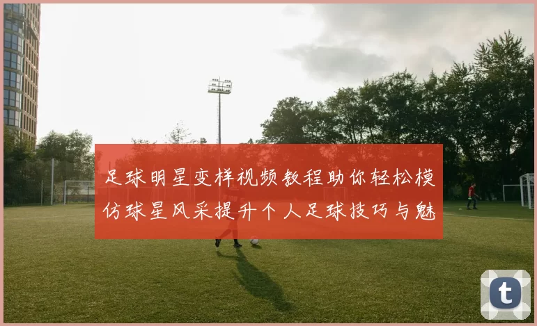 足球明星变样视频教程助你轻松模仿球星风采提升个人足球技巧与魅力
