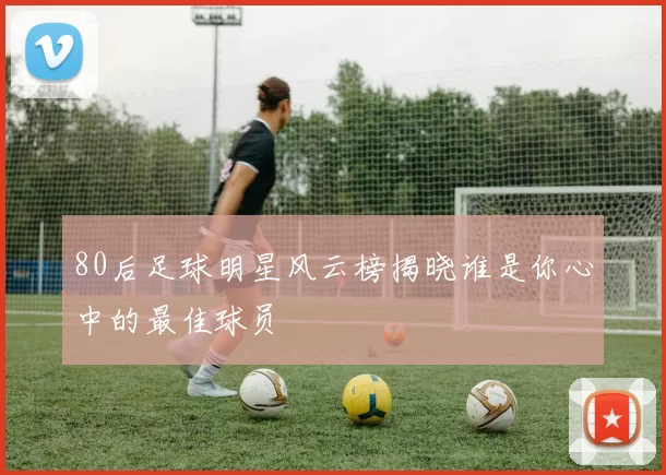 80后足球明星风云榜揭晓谁是你心中的最佳球员