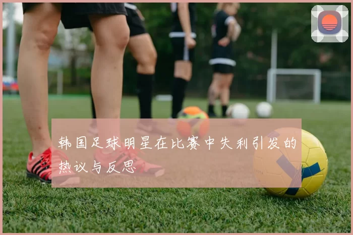 韩国足球明星在比赛中失利引发的热议与反思