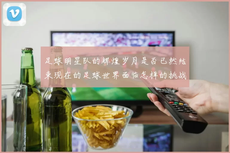 足球明星队的辉煌岁月是否已然结束现在的足球世界面临怎样的挑战与机遇