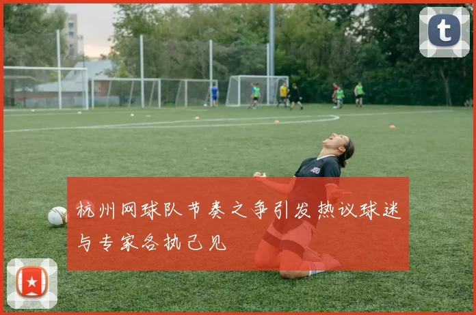 杭州网球队节奏之争引发热议球迷与专家各执己见