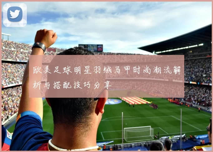 欧美足球明星羽绒马甲时尚潮流解析与搭配技巧分享