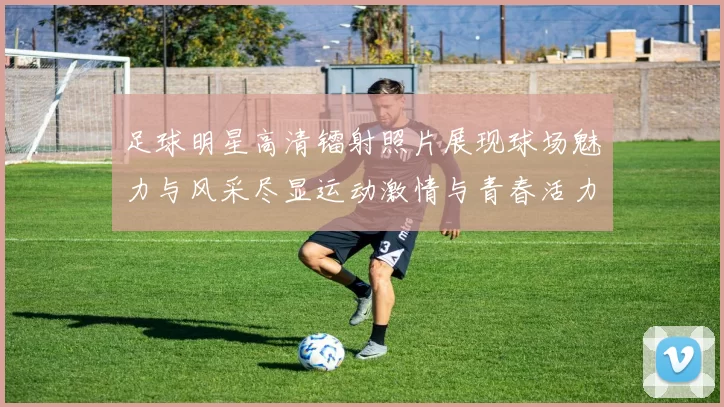 足球明星高清镭射照片展现球场魅力与风采尽显运动激情与青春活力