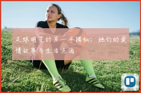 足球明星的另一半揭秘：她们的爱情故事与生活点滴