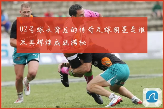 02号球衣背后的传奇足球明星是谁及其辉煌成就揭秘