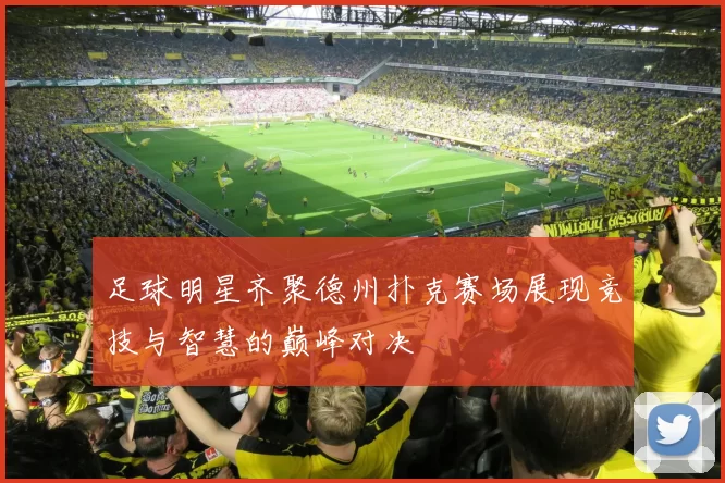 足球明星齐聚德州扑克赛场展现竞技与智慧的巅峰对决