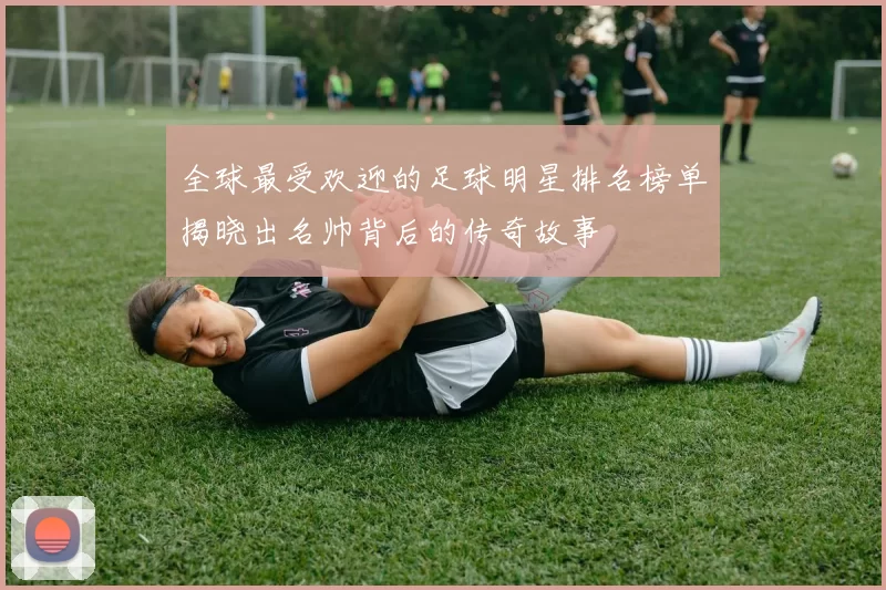 全球最受欢迎的足球明星排名榜单揭晓出名帅背后的传奇故事