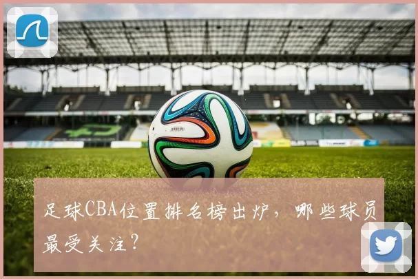 足球CBA位置排名榜出炉，哪些球员最受关注？
