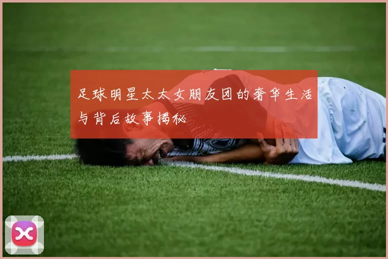 足球明星太太女朋友团的奢华生活与背后故事揭秘