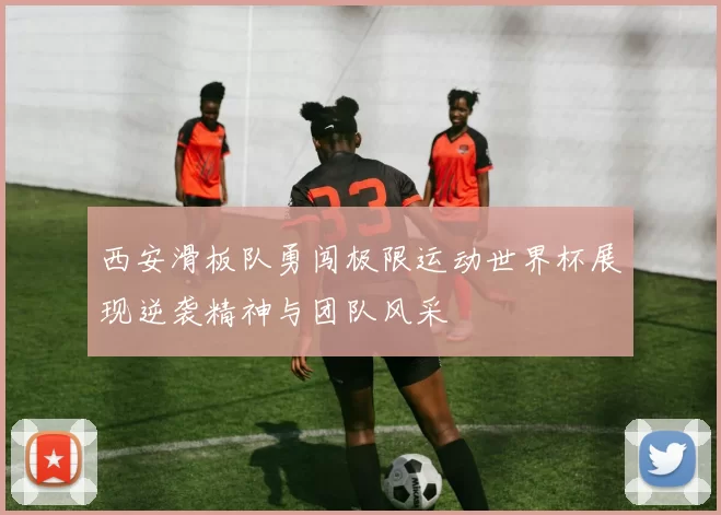 西安滑板队勇闯极限运动世界杯展现逆袭精神与团队风采