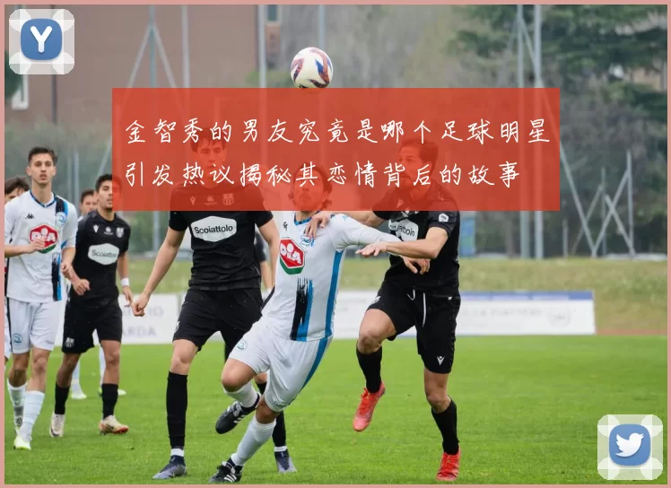 金智秀的男友究竟是哪个足球明星引发热议揭秘其恋情背后的故事