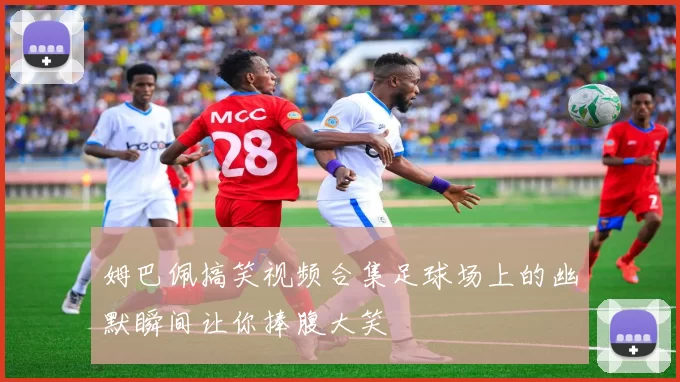 姆巴佩搞笑视频合集足球场上的幽默瞬间让你捧腹大笑
