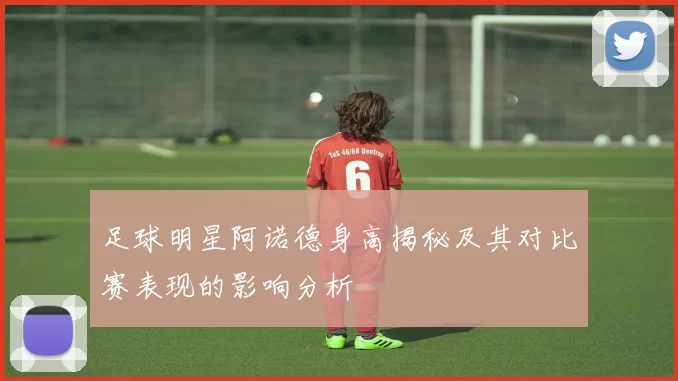 足球明星阿诺德身高揭秘及其对比赛表现的影响分析