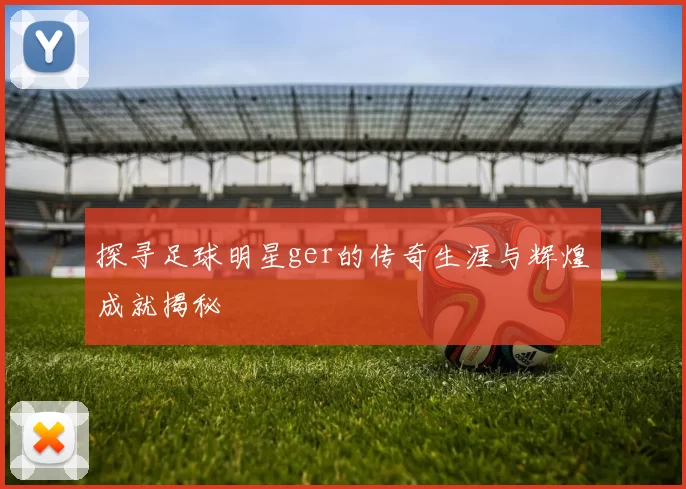 探寻足球明星ger的传奇生涯与辉煌成就揭秘