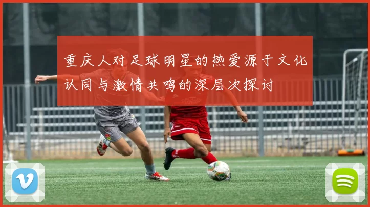 重庆人对足球明星的热爱源于文化认同与激情共鸣的深层次探讨