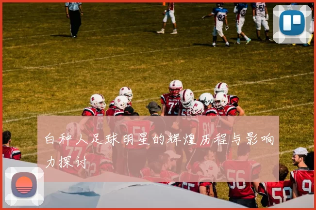 白种人足球明星的辉煌历程与影响力探讨
