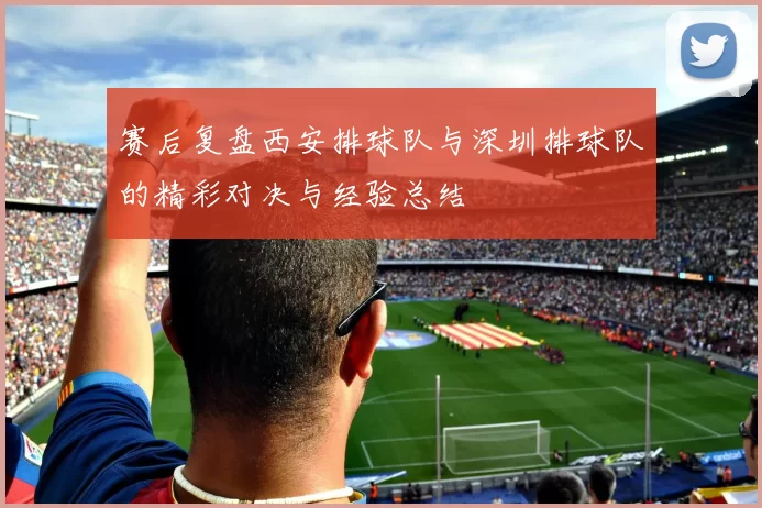 赛后复盘西安排球队与深圳排球队的精彩对决与经验总结